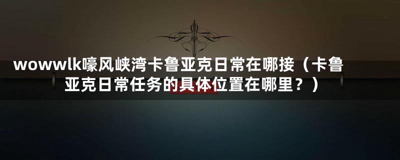 wowwlk嚎风峡湾卡鲁亚克日常在哪接(卡鲁亚克日常任务的具体位置在哪里?)