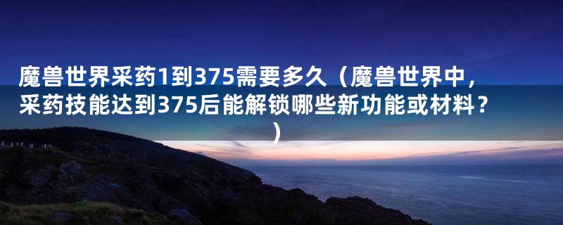 魔兽世界采药1到375需要多久(魔兽世界中,采药技能达到375后能解锁哪些新功能或材料?)