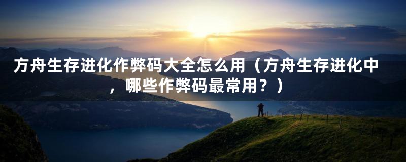 方舟生存进化作弊码大全怎么用(方舟生存进化中,哪些作弊码最常用?)
