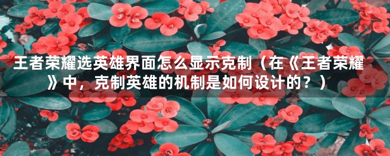王者荣耀选英雄界面怎么显示克制(在《王者荣耀》中,克制英雄的机制是如何设计的?)