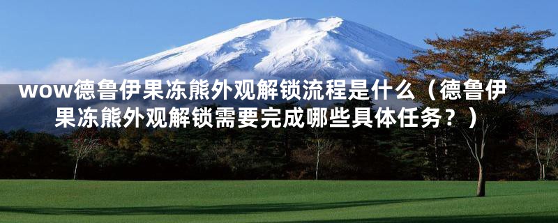 wow德鲁伊果冻熊外观解锁流程是什么(德鲁伊果冻熊外观解锁需要完成哪些具体任务?)