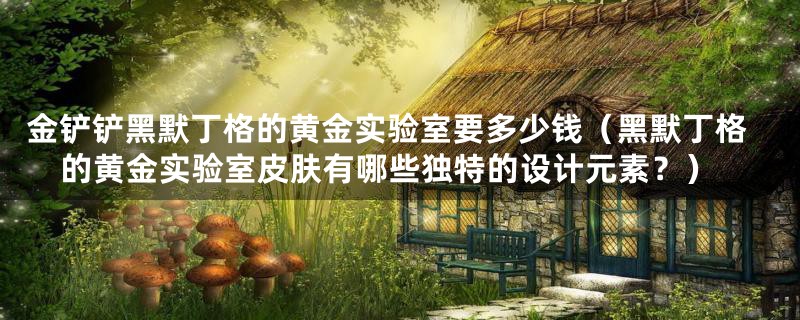金铲铲黑默丁格的黄金实验室要多少钱(黑默丁格的黄金实验室皮肤有哪些独特的设计元素?)