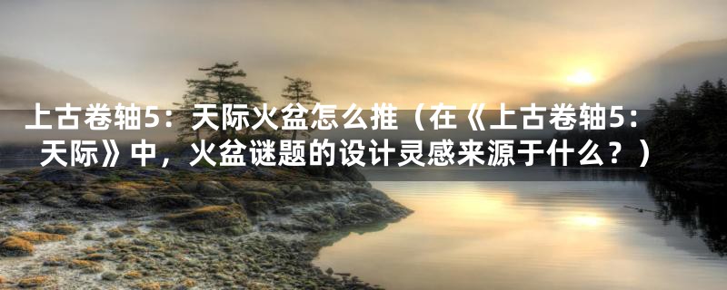 上古卷轴5:天际火盆怎么推(在《上古卷轴5:天际》中,火盆谜题的设计灵感来源于什么?)
