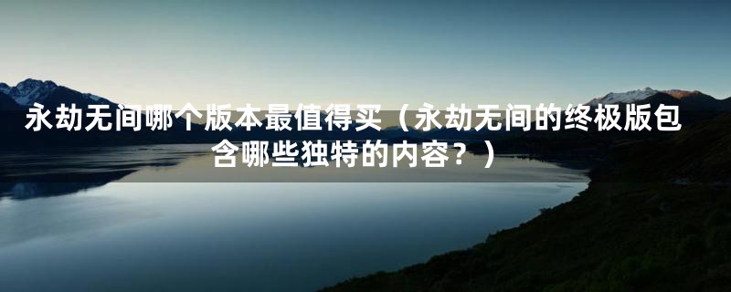 永劫无间哪个版本最值得买(永劫无间的终极版包含哪些独特的内容?)
