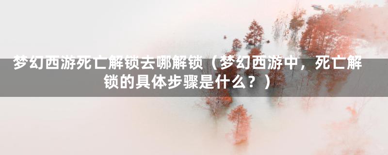 梦幻西游死亡解锁去哪解锁(梦幻西游中,死亡解锁的具体步骤是什么?)
