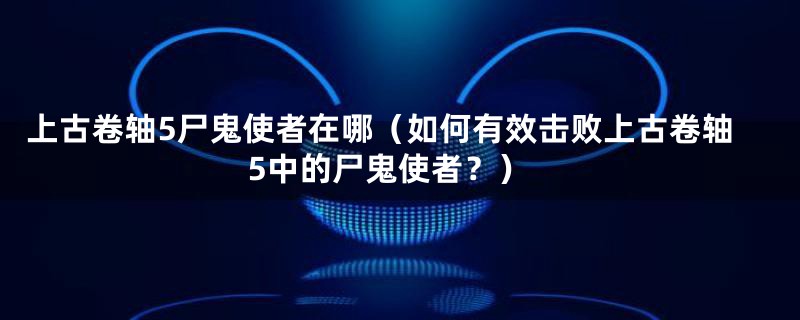 上古卷轴5尸鬼使者在哪(如何有效击败上古卷轴5中的尸鬼使者?)
