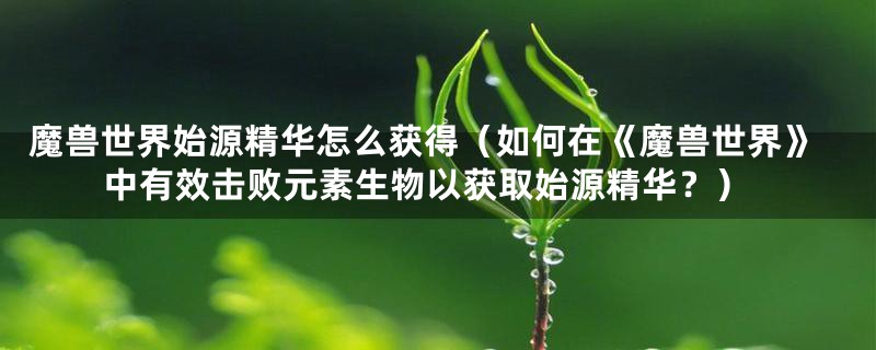 魔兽世界始源精华怎么获得(如何在《魔兽世界》中有效击败元素生物以获取始源精华?)