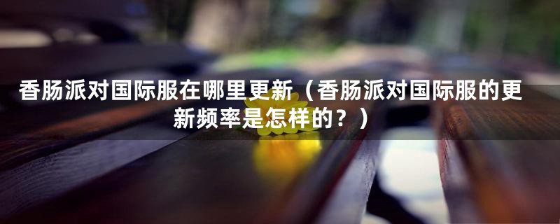 香肠派对国际服在哪里更新(香肠派对国际服的更新频率是怎样的?)
