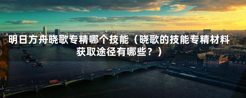 明日方舟晓歌专精哪个技能(晓歌的技能专精材料获取途径有哪些?)