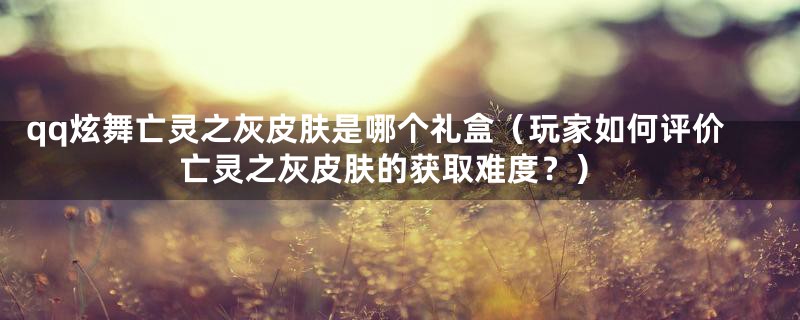qq炫舞亡灵之灰皮肤是哪个礼盒(玩家如何评价亡灵之灰皮肤的获取难度?)