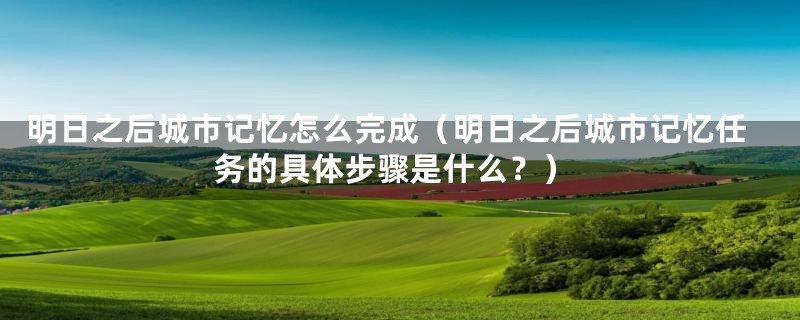 明日之后城市记忆怎么完成(明日之后城市记忆任务的具体步骤是什么?)