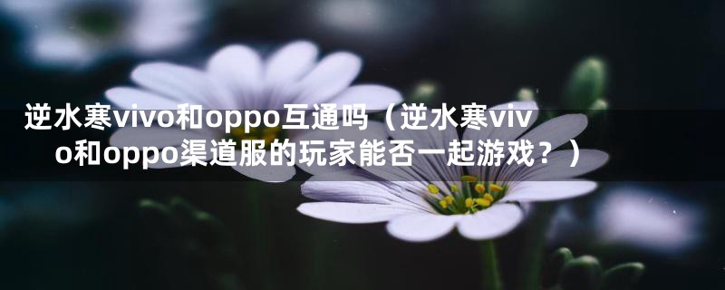 逆水寒vivo和oppo互通吗(逆水寒vivo和oppo渠道服的玩家能否一起游戏?)