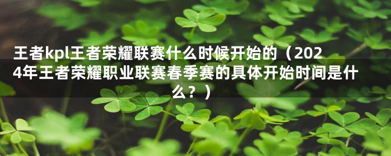 王者kpl王者荣耀联赛什么时候开始的(2024年王者荣耀职业联赛春季赛的具体开始时间是什么?)