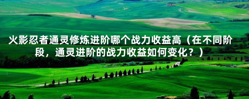 火影忍者通灵修炼进阶哪个战力收益高(在不同阶段,通灵进阶的战力收益如何变化?)