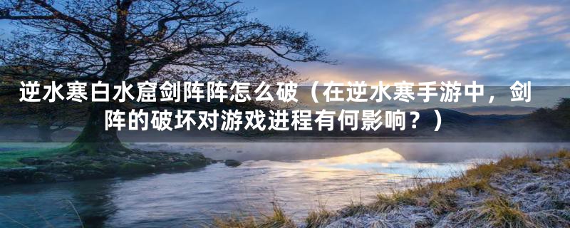 逆水寒白水窟剑阵阵怎么破(在逆水寒手游中,剑阵的破坏对游戏进程有何影响?)