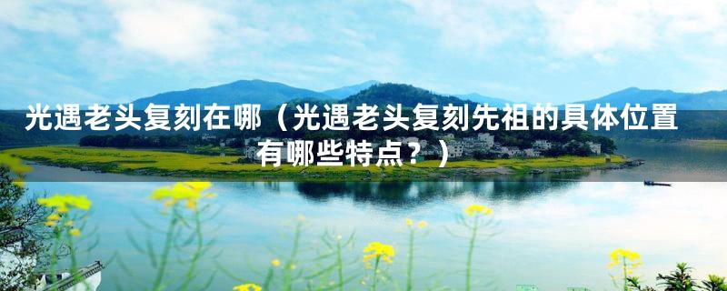 光遇老头复刻在哪(光遇老头复刻先祖的具体位置有哪些特点?)