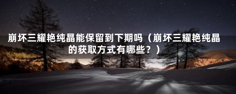 崩坏三耀艳纯晶能保留到下期吗(崩坏三耀艳纯晶的获取方式有哪些?)