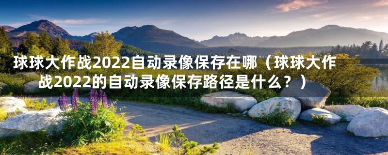 球球大作战2022自动录像保存在哪(球球大作战2022的自动录像保存路径是什么?)