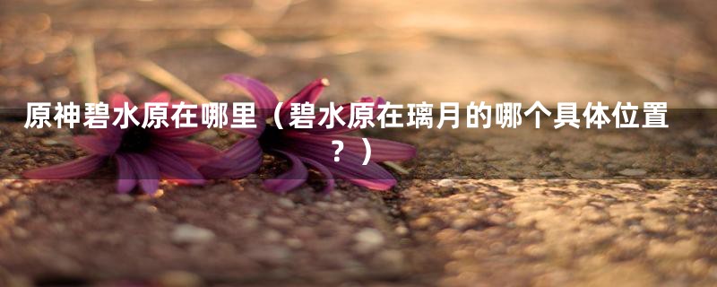 原神碧水原在哪里(碧水原在璃月的哪个具体位置?)