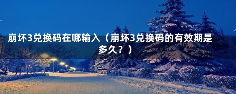 崩坏3兑换码在哪输入(崩坏3兑换码的有效期是多久?)