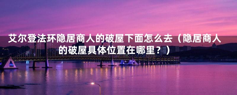 艾尔登法环隐居商人的破屋下面怎么去(隐居商人的破屋具体位置在哪里?)