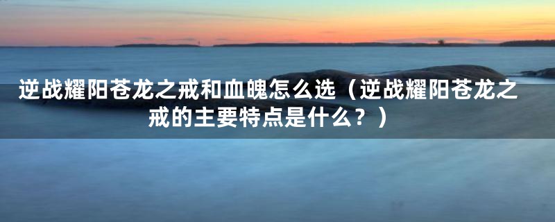 逆战耀阳苍龙之戒和血魄怎么选(逆战耀阳苍龙之戒的主要特点是什么?)