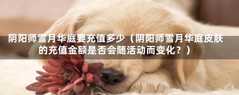 阴阳师雪月华庭要充值多少(阴阳师雪月华庭皮肤的充值金额是否会随活动而变化?)