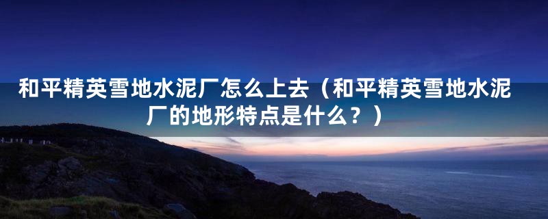 和平精英雪地水泥厂怎么上去(和平精英雪地水泥厂的地形特点是什么?)