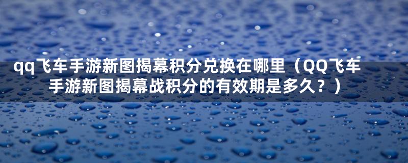 qq飞车手游新图揭幕积分兑换在哪里(QQ飞车手游新图揭幕战积分的有效期是多久?)