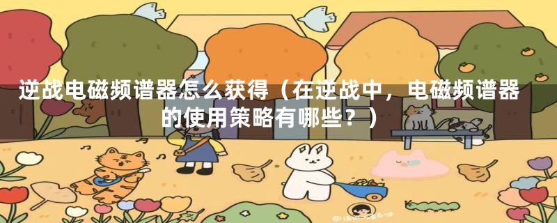 逆战电磁频谱器怎么获得(在逆战中,电磁频谱器的使用策略有哪些?)