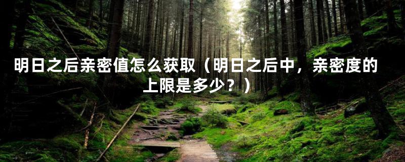 明日之后亲密值怎么获取(明日之后中,亲密度的上限是多少?)
