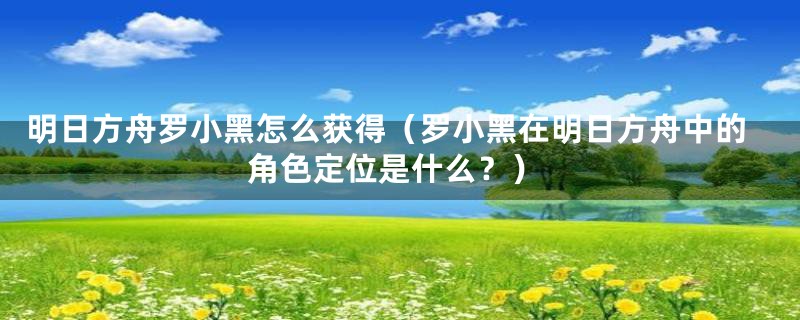 明日方舟罗小黑怎么获得(罗小黑在明日方舟中的角色定位是什么?)