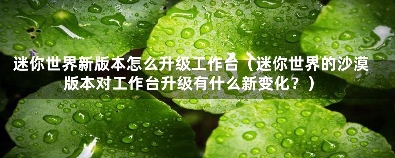 迷你世界新版本怎么升级工作台(迷你世界的沙漠版本对工作台升级有什么新变化?)