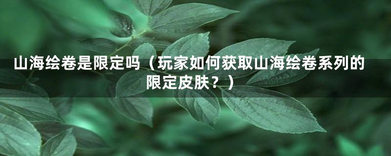 山海绘卷是限定吗(玩家如何获取山海绘卷系列的限定皮肤?)