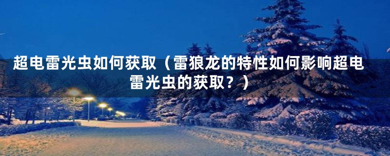 超电雷光虫如何获取(雷狼龙的特性如何影响超电雷光虫的获取?)