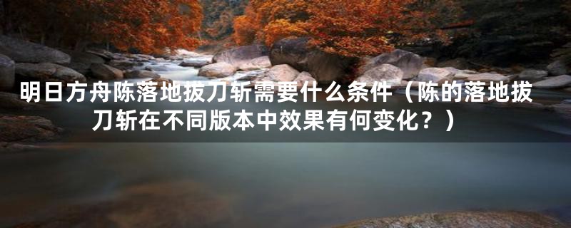 明日方舟陈落地拔刀斩需要什么条件(陈的落地拔刀斩在不同版本中效果有何变化?)