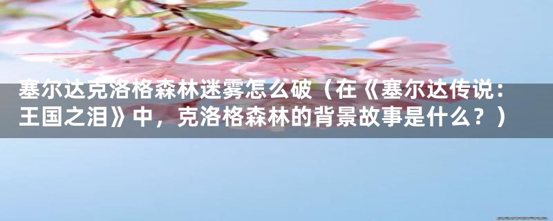 塞尔达克洛格森林迷雾怎么破(在《塞尔达传说:王国之泪》中,克洛格森林的背景故事是什么?)