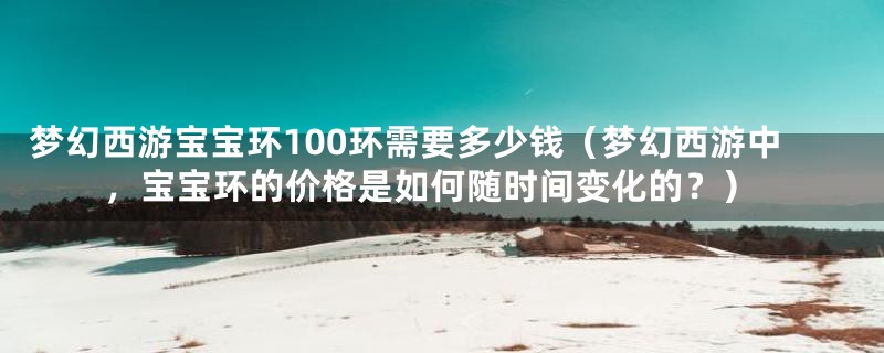 梦幻西游宝宝环100环需要多少钱(梦幻西游中,宝宝环的价格是如何随时间变化的?)