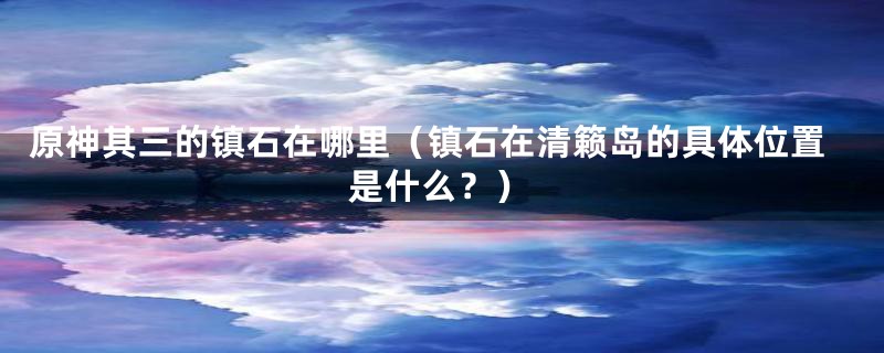 原神其三的镇石在哪里(镇石在清籁岛的具体位置是什么?)