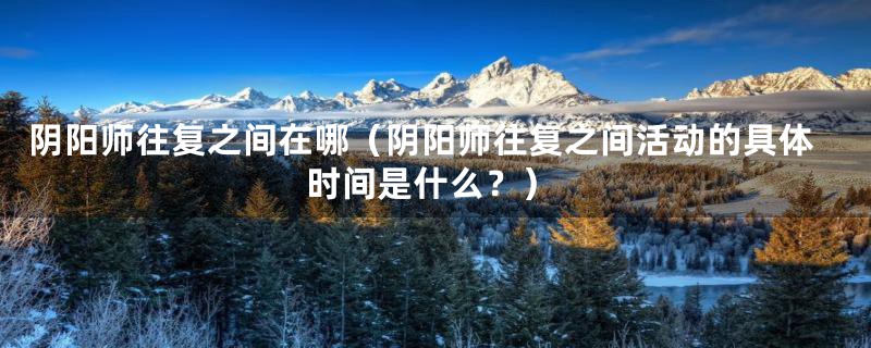 阴阳师往复之间在哪(阴阳师往复之间活动的具体时间是什么?)