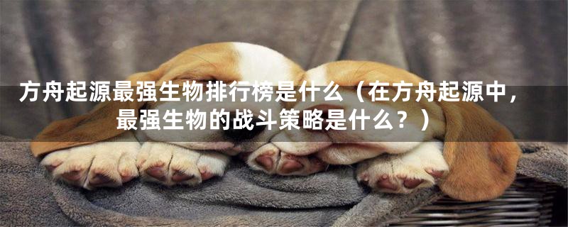 方舟起源最强生物排行榜是什么(在方舟起源中,最强生物的战斗策略是什么?)