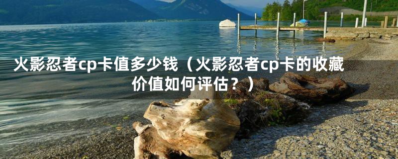 火影忍者cp卡值多少钱(火影忍者cp卡的收藏价值如何评估?)