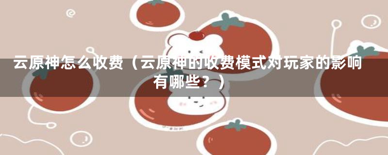 云原神怎么收费(云原神的收费模式对玩家的影响有哪些?)