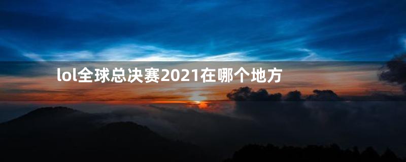 lol全球总决赛2021在哪个地方