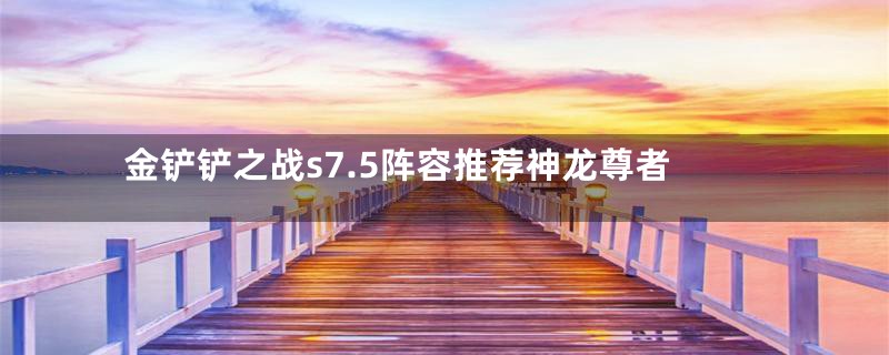 金铲铲之战s7.5阵容推荐神龙尊者
