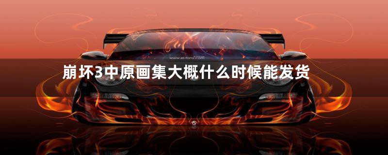 崩坏3中原画集大概什么时候能发货