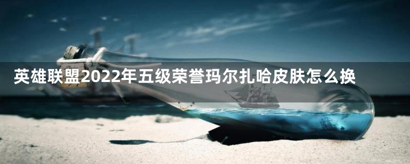 英雄联盟2022年五级荣誉玛尔扎哈皮肤怎么换