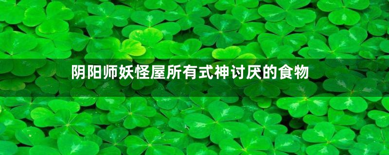 阴阳师妖怪屋所有式神讨厌的食物