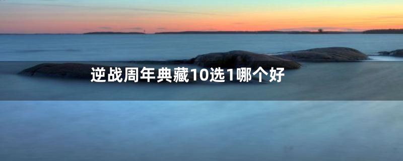 逆战周年典藏10选1哪个好