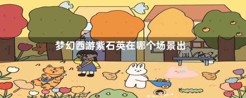 梦幻西游紫石英在哪个场景出